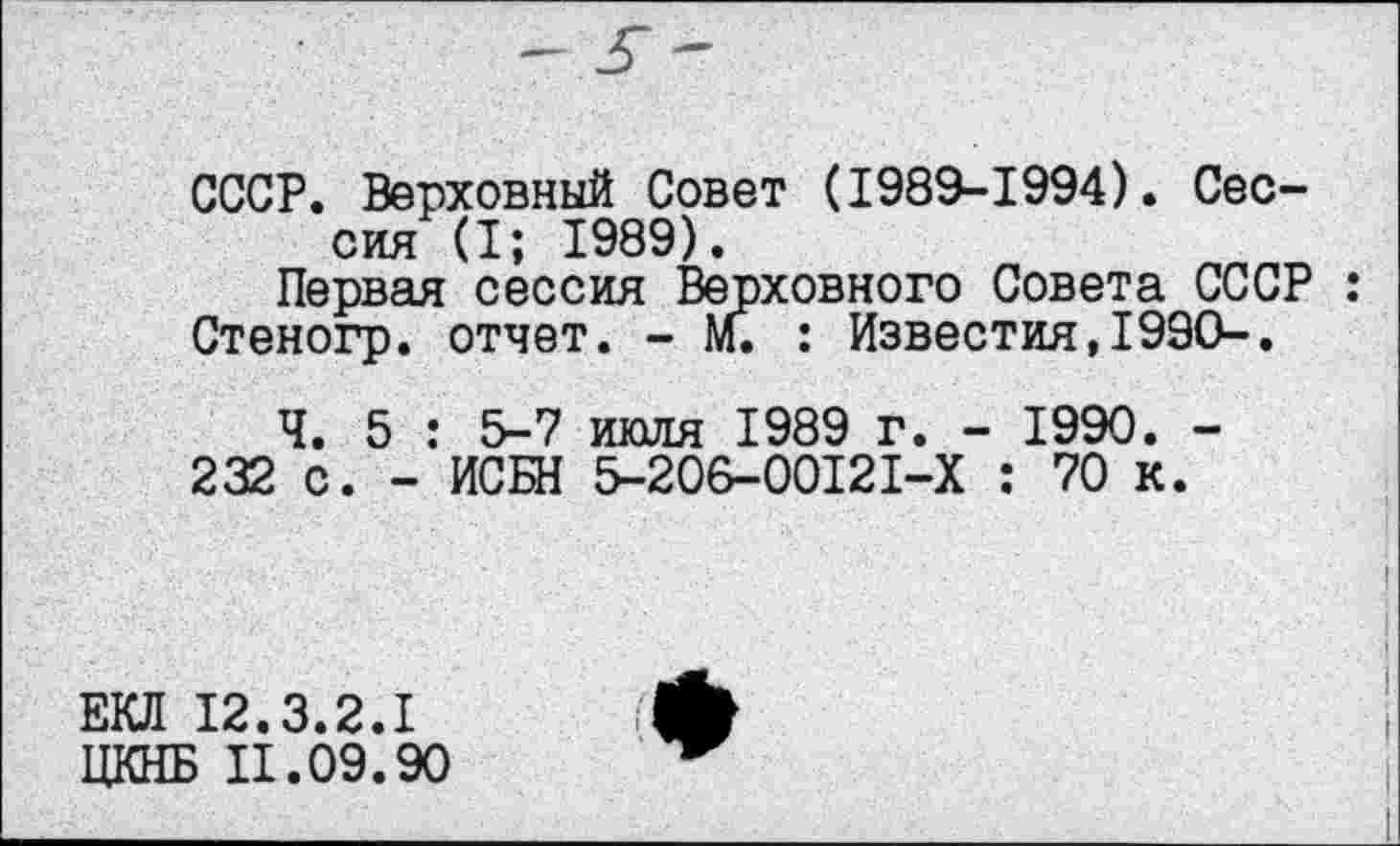 ﻿СССР. Верховный Совет (1989-1994). Сессия (I; 1989).
Первая сессия Верховного Совета СССР : Стеногр. отчет. - М. : Известия,1990-,
Ч. 5 : 5-7 июля 1989 г. - 1990. -
232 с. - ИСБН 5-206-00121-Х : 70 к.
ЕКЛ 12.3.2.1
ЦКНБ 11.09.90